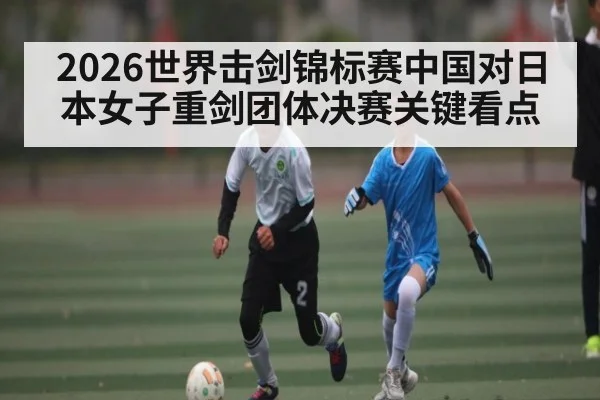 2026世界击剑锦标赛中国对日本女子重剑团体决赛关键看点